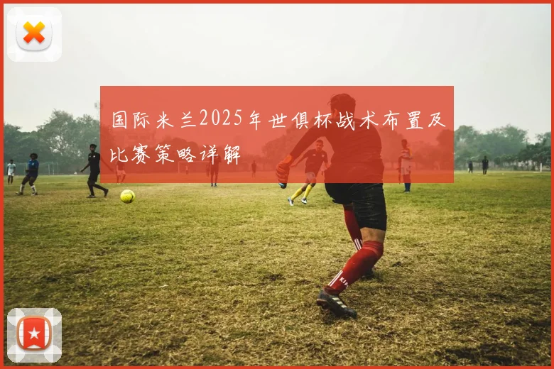 国际米兰2025年世俱杯战术布置及比赛策略详解