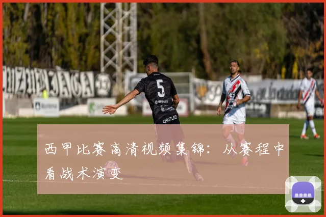 西甲比赛高清视频集锦：从赛程中看战术演变
