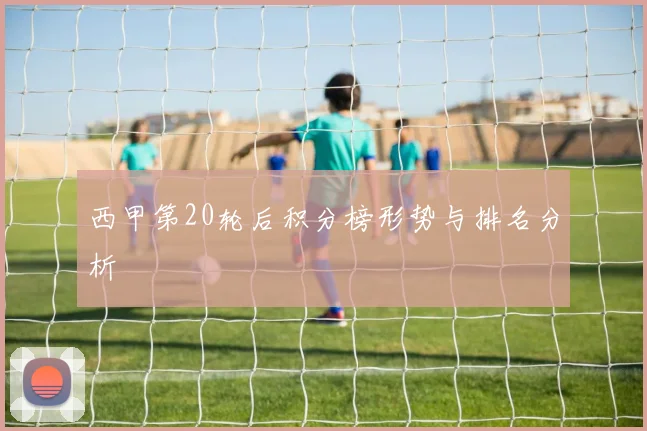 西甲第20轮后积分榜形势与排名分析