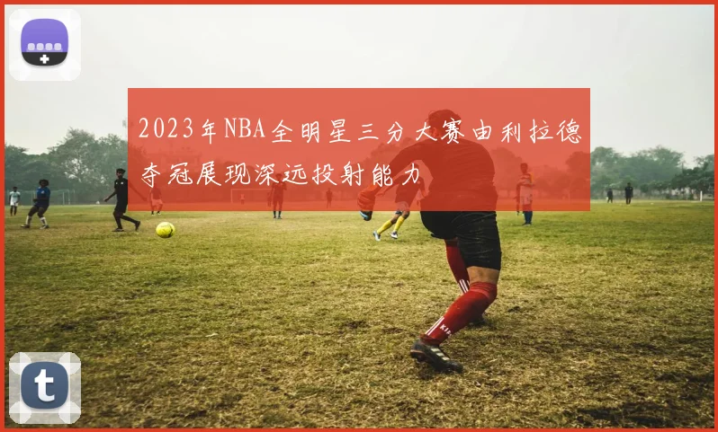 2023年NBA全明星三分大赛由利拉德夺冠展现深远投射能力