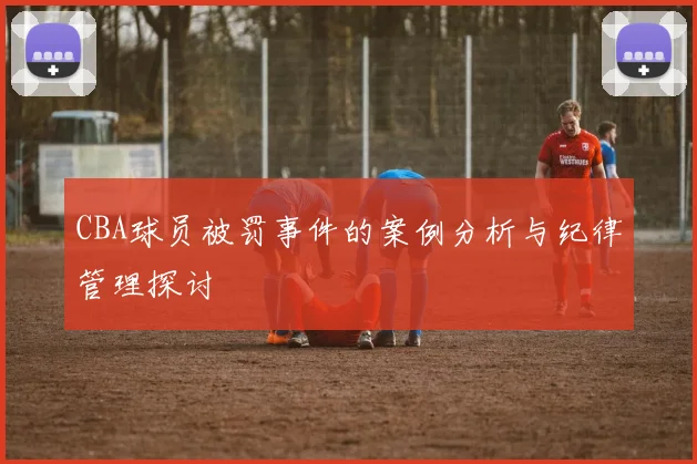 CBA球员被罚事件的案例分析与纪律管理探讨