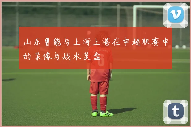山东鲁能与上海上港在中超联赛中的录像与战术复盘