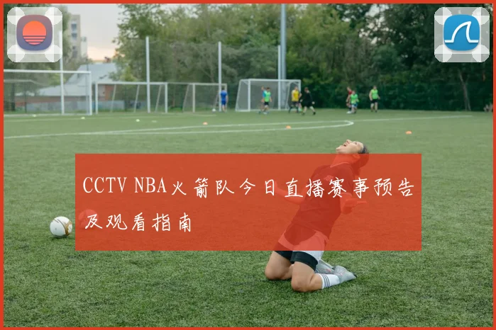 CCTV NBA火箭队今日直播赛事预告及观看指南