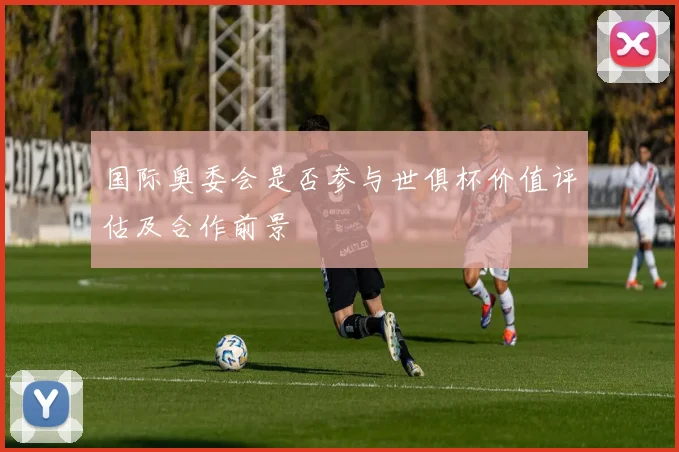 国际奥委会是否参与世俱杯价值评估及合作前景